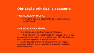 Obrigação principal e acessória
• OBRIGACAO PRINCIPAL
• Tem como objeto o pagamento do tributo ou sansão
(multa/juros).
• OBRIGACAO ACESSORIA
• Tem como objeto os deveres administrativos.
• Não importa em pagamento de tributo, mas o seu
descumprimento pode gerar multas, que não são tributos,
mas sim sansão pela pratica de atos ilícito.
• Exemplos: inscrever-se no CNPJ, emitir notas fiscais,
escriturar os livros fiscais e contábeis, preencher guias de
recolhimento etc.
 
