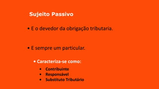 Sujeito Passivo
• E o devedor da obrigação tributaria.
• E sempre um particular.
• Caracteriza-se como:
• Contribuinte
• Responsável
• Substituto Tributário
 