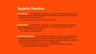 Sujeito Passivo
• Contribuinte ^ e o contribuinte "de fato", isto e, que tem relação pessoal e direta
com o fato gerador, independentemente de contratos particulares que repassam a
obrigação para outros particulares.
• Ex.: repasse do IPTU para o locatário de imóveis.
• Responsável=e o contribuinte "de direito", isto e, eleito pela lei para responder
pela obrigação tributaria, em substituição ao contribuinte "de fato", dada a
maior complexidade para alcança-lo.
• Ex.: IRRF, IPI, ICMS, INSS etc.
• Substituto Tributário ^ e o contribuinte "de direito" responsável pelo pagamento
do tributo cujo fato gerador devera ocorrer posteriormente, porque e futuro e
presumido num elo posterior da cadeia produtiva. Tem como objetivos: simplificar
a fiscalização, antecipar receitas, evitar a sonegação fiscal.
• Ex.: tributos incidentes sobre o prego de automóveis, tintas e vernizes,
produtos farmacêuticos, gasolina etc.
 
