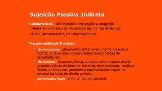 Sujeição Passiva Indireta
* Solidariedade - são solidários em relação a obrigação
tributaria os sócios e as sociedades resultantes de fusões,
_
cisões, incorporações, transformações etc.
* Responsabilidade Tributaria
* dos sucessores - adquirentes (Inter vivos), herdeiros (causa
mortis), fusão/cisão/ incorporarão/transformação de
sociedades etc.
* de terceiros - incapazes (tutor, curador, pais e responsáveis),
administradores de bens de terceiros, inventariantes, síndicos
(falência), diretores, gerentes e representantes legais de
pessoas jurídicas de direito privado.
* por infrações fiscais - criminal ou não criminal.
 