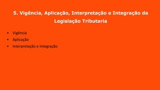 5. Vigência, Aplicação, Interpretação e Integração da
Legislação Tributaria
• Vigência
• Aplicação
• Interpretação e Integração
 