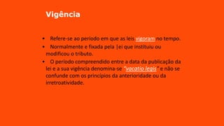Vigência
• Refere-se ao período em que as leis vigoram no tempo.
• Normalmente e fixada pela |ei que instituiu ou
modificou o tributo.
• O período compreendido entre a data da publicação da
lei e a sua vigência denomina-se “vacatio legis" e não se
confunde com os princípios da anterioridade ou da
irretroatividade.
 