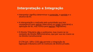 Interpretação e Integração
• Interpretar significa determinar o conteúdo, o sentido e o
alcance da lei.
• A interpretação e realizada pela autoridade que tem
competência para aplicar (executivo) ou migar (judiciário) a
aplicação da lei, mas nunca para legislar (legislativo).
• O Direito Tributário não e autônomo, mas insere-se no
contexto do Direito Administrativo, que por sua vez insere-se
no Direito Constitucional.
O CTN (art. 109 e 110) não permite a integração da
legislação tributaria com os institutos de direito privado.
 