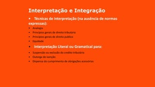 Interpretação e Integração
• Técnicas de interpretação (na ausência de normas
expressas):
• Analogia
• Princípios gerais de direito tributário
• Princípios gerais de direito publico
• Equidade
• Interpretação Literal ou Gramatical para:
• Suspensão ou exclusão do credito tributário
• Outorga de isenção
• Dispensa do cumprimento de obrigações acessórias
 