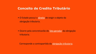 Conceito de Credito Tributário
• O Estado possui o direito de exigir o objeto da
obrigação tributaria.
• Ocorre pela concretizarão do fato gerador da obrigação
tributaria.
Corresponde a contrapartida da obrigação tributaria.
 