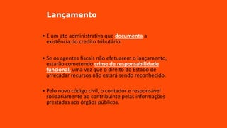Lançamento
• E um ato administrativa que documenta a
existência do credito tributário.
• Se os agentes fiscais não efetuarem o lançamento,
estarão cometendo crime de responsabilidade
funcional, uma vez que o direito do Estado de
arrecadar recursos não estará sendo reconhecido.
• Pelo novo código civil, o contador e responsável
solidariamente ao contribuinte pelas informações
prestadas aos órgãos públicos.
 