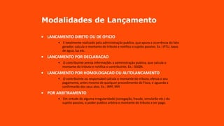 Modalidades de Lançamento
• LANCAMENTO DIRETO OU DE OFICIO
• E totalmente realizado pela administração publica, que apura a ocorrência do fato
gerador, calcula o montante do tributo e notifica o sujeito passivo. Ex.: IPTU, taxas
de agua, luz etc.
• LANCAMENTO POR DECLARACAO
• O contribuinte presta informações a administração publica, que calcula o
montante do tributo e notifica o contribuinte. Ex.: ISSQN.
• LANCAMENTO POR HOMOLOGACAO OU AUTOLANCAMENTO
• O contribuinte ou responsável calcula o montante do tributo, efetua o seu
pagamento, antes mesmo de qualquer procedimento do Fisco, e aguarda a
confirmarão dos seus atos. Ex.: IRPF, IRPJ
• POR ARBITRAMENTO
• Em virtude de alguma irregularidade (sonegação, fraude, simularão etc.) do
sujeito passivo, o poder publico arbitra o montante do tributo a ser pago.
 