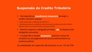 Suspensão do Credito Tributário
• Corresponde ao impedimento temporário de exigir o
credito tributário, porque:
• o poder publico assim o estabelece (moratória); ou
• o sujeito passivo discute a validade (no todo ou em parte) da cobrança do credito tributário
(deposito judicial, recurso administrativo ou processo judicial).
• Mesmo suspensa a obrigação principal, não ha dispensa das
obrigações acessórias.
• A suspensão e sempre temporária, durante o prazo da
moratória ou do julgamento do recurso administrativo ou
processo judicial.
As modalidades de suspensão são previstas no art. 151 do CTN.
 