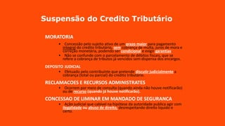 Suspensão do Credito Tributário
MORATORIA
• Concessão pelo sujeito ativo de um prazo maior para pagamento
integral do credito tributário, sem cobrança de multa, juros de mora e
correção monetária, podendo ser condicional e exigir garantias.
• Não se confunde com o parcelamento de débitos fiscais, que se
refere a cobrança de tributos já vencidos sem dispensa dos encargos.
DEPOSITO JUDICIAL
• Efetuado pelo contribuinte que pretende discutir judicialmente a
cobrança (total ou parcial) do credito tributário.
RECLAMACOES E RECURSOS ADMINISTRATES
• Ocorrem por meio de consulta (quando ainda não houve notificarão)
ou de recurso (quando já houve notificarão).
CONCESSAO DE LIMINAR EM MANDADO DE SEGURANCA
• Ação judicial que cabível na hipótese da autoridade publica agir com
ilegalidade ou abuso de direito, desrespeitando direito liquido e
certo.
 