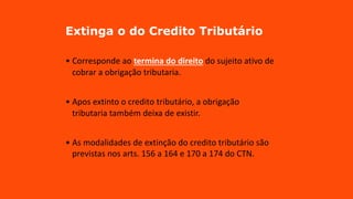 Extinga o do Credito Tributário
• Corresponde ao termina do direito do sujeito ativo de
cobrar a obrigação tributaria.
• Apos extinto o credito tributário, a obrigação
tributaria também deixa de existir.
• As modalidades de extinção do credito tributário são
previstas nos arts. 156 a 164 e 170 a 174 do CTN.
 