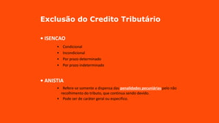 Exclusão do Credito Tributário
• ISENCAO
• Condicional
• Incondicional
• Por prazo determinado
• Por prazo indeterminado
• ANISTIA
• Refere-se somente a dispensa das penalidades pecuniárias pelo não
recolhimento do tributo, que continua sendo devido.
• Pode ser de caráter geral ou especifico.
 