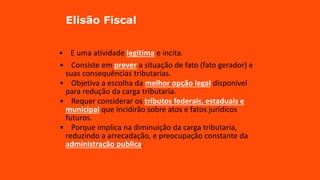 Elisão Fiscal
• E uma atividade legitima e incita.
• Consiste em prever a situação de fato (fato gerador) e
suas consequências tributarias.
• Objetiva a escolha da melhor opção legal disponível
para redução da carga tributaria.
• Requer considerar os tributos federais, estaduais e
municipal que incidirão sobre atos e fatos jurídicos
futuros.
• Porque implica na diminuição da carga tributaria,
reduzindo a arrecadação, e preocupação constante da
administração publica.
 