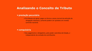 Analisando o Conceito de Tributo
• prestação pecuniária
• Os tributos em geral, pagos na forma e prazo normal da extinção da
obrigação tributaria, somente podem ser quitados em moeda
corrente nacional.
• compulsória
• Seu pagamento e obrigatório, pelo poder coercitivo do Estado, e
independente da vontade do contribuinte.
 