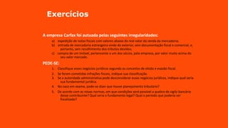 Exercícios
A empresa Carfax foi autuada pelas seguintes irregularidades:
a) expedição de notas fiscais com valores abaixo do real valor da venda da mercadoria;
b) entrada de mercadoria estrangeira vinda do exterior, sem documentação fiscal e comercial, e,
portanto, sem recolhimento dos tributos devidos;
c) compra de um imóvel, pertencente a um dos sócios, pela empresa, por valor muito acima do
seu valor mercado.
PEDE-SE:
1. Classifique esses negócios jurídicos segundo os conceitos de elisão e evasão fiscal.
2. Se foram cometidas infrações fiscais, indique sua classificação.
3. Se a autoridade administrativa pode desconsiderar esses negócios jurídicos, indique qual seria
sua fundamental jurídica.
4. No caso em exame, pode-se dizer que houve planejamento tributário?
5. De acordo com as novas normas, em que condições será possível a quebra de sigilo bancário
desse contribuinte? Qual seria o fundamento legal? Qual o período que poderia ser
fiscalizado?
 