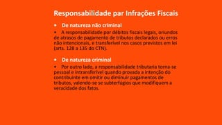 Responsabilidade par Infrações Fiscais
• De natureza não criminal
• A responsabilidade por débitos fiscais legais, oriundos
de atrasos de pagamento de tributos declarados ou erros
não intencionais, e transferível nos casos previstos em lei
(arts. 128 a 135 do CTN).
• De natureza criminal
• Por outro lado, a responsabilidade tributaria torna-se
pessoal e intransferível quando provada a intenção do
contribuinte em omitir ou diminuir pagamentos de
tributos, valendo-se se subterfúgios que modifiquem a
veracidade dos fatos.
 