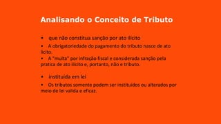 Analisando o Conceito de Tributo
• que não constitua sanção por ato ilícito
• A obrigatoriedade do pagamento do tributo nasce de ato
licito.
• A "multa" por infração fiscal e considerada sanção pela
pratica de ato ilícito e, portanto, não e tributo.
• instituída em lei
• Os tributos somente podem ser instituídos ou alterados por
meio de lei valida e eficaz.
 