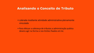 Analisando o Conceito de Tributo
• cobrada mediante atividade administrativa plenamente
vinculada
• Para efetuar a cobrança de tributos a administração publica
devera agir na forma e nos limites fixados em lei.
 