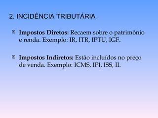  Impostos Diretos: Recaem sobre o patrimônio
e renda. Exemplo: IR, ITR, IPTU, IGF.
 Impostos Indiretos: Estão incluídos no preço
de venda. Exemplo: ICMS, IPI, ISS, II.
2. INCIDÊNCIA TRIBUTÁRIA
 