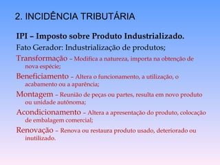 IPI – Imposto sobre Produto Industrializado.
Fato Gerador: Industrialização de produtos;
Transformação – Modifica a natureza, importa na obtenção de
nova espécie;
Beneficiamento – Altera o funcionamento, a utilização, o
acabamento ou a aparência;
Montagem – Reunião de peças ou partes, resulta em novo produto
ou unidade autônoma;
Acondicionamento – Altera a apresentação do produto, colocação
de embalagem comercial;
Renovação – Renova ou restaura produto usado, deteriorado ou
inutilizado.
2. INCIDÊNCIA TRIBUTÁRIA
 