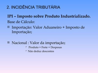 IPI – Imposto sobre Produto Industrializado.
Base de Cálculo:
 Importação: Valor Aduaneiro + Imposto de
Importação;
 Nacional : Valor da importação;
 Produto + Frete + Despesas
 Não deduz descontos
2. INCIDÊNCIA TRIBUTÁRIA
 
