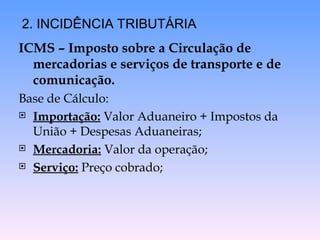 ICMS – Imposto sobre a Circulação de
mercadorias e serviços de transporte e de
comunicação.
Base de Cálculo:
 Importação: Valor Aduaneiro + Impostos da
União + Despesas Aduaneiras;
 Mercadoria: Valor da operação;
 Serviço: Preço cobrado;
2. INCIDÊNCIA TRIBUTÁRIA
 