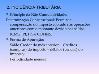  Princípio da Não Cumulatividade:
Determinação Constitucional: Permite a
compensação do imposto cobrado nas operações
anteriores com o montante devido nas saídas.
- ICMS, IPI, PIS e COFINS.
 Forma de Apuração:
- Saldo Credor do mês anterior + Créditos
(compras) do imposto – débitos (vendas) do
imposto;
- Periodicidade mensal.
2. INCIDÊNCIA TRIBUTÁRIA
 