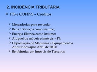  PIS e COFINS – Créditos
 Mercadorias para revenda;
 Bens e Serviços como insumo;
 Energia Elétrica como Insumo;
 Aluguel de móveis e imóveis – PJ;
 Depreciação de Máquinas e Equipamentos
Adquiridos após Abril de 2004;
 Benfeitorias em Imóveis de Terceiros
2. INCIDÊNCIA TRIBUTÁRIA
 