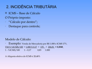  ICMS – Base de Cálculo
O Próprio imposto:
- “Cálculo por dentro”;
- Destaque para controle;
Modelo de Cálculo:
- Exemplo: Venda de Mercadoria por R$ 1.000 e ICMS 17%.
VM X %ICMS/100 = 1.000 X 0,17 = 170 = 204,81 = 0,2048
1 - %ICMS/100 1 – 0,17 0,83 1.000
A Alíquota efetiva do ICMS é 20,48%
2. INCIDÊNCIA TRIBUTÁRIA
 
