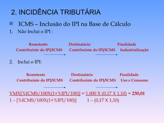  ICMS – Inclusão do IPI na Base de Cálculo
1. Não Inclui o IPI :
Remetente Destinatário Finalidade
Contribuinte do IPI/ICMS Contribuinte do IPI/ICMS Industrialização
2. Inclui o IPI:
Remetente Destinatário Finalidade
Contribuinte do IPI/ICMS Contribuinte do IPI/ICMS Uso e Consumo
VMX[%ICMS/100X(1+%IPI/100)] = 1.000 X (0,17 X 1,10) = 230,01
1 – [%ICMS/100X(1+%IPI/100)] 1 – (0,17 X 1,10)
2. INCIDÊNCIA TRIBUTÁRIA
 