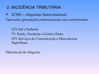  ICMS – Alíquotas Interestaduais
Operações (prestações) interestaduais com contribuintes:
- 12% Sul e Sudeste;
- 7% Norte, Nordeste e Centro Oeste;
- 25% Serviços de Comunicação e Mercadorias
Supérfluas.
Diferencial de Alíquota.
2. INCIDÊNCIA TRIBUTÁRIA
 