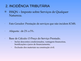  ISSQN – Imposto sobre Serviços de Qualquer
Natureza.
- Fato Gerador: Prestação de serviços que não incidem ICMS.
- Alíquota : de 2% a 5%.
- Base de Cálculo: O Preço do Serviço Prestado.
- Inclui descontos condicionados, vantagens financeiras,
bonificações e juros de financiamento;
- Exclusão dos materiais na construção civil.
2. INCIDÊNCIA TRIBUTÁRIA
 