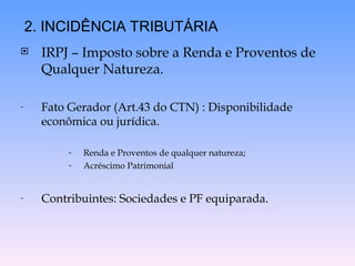  IRPJ – Imposto sobre a Renda e Proventos de
Qualquer Natureza.
- Fato Gerador (Art.43 do CTN) : Disponibilidade
econômica ou jurídica.
- Renda e Proventos de qualquer natureza;
- Acréscimo Patrimonial
- Contribuintes: Sociedades e PF equiparada.
2. INCIDÊNCIA TRIBUTÁRIA
 