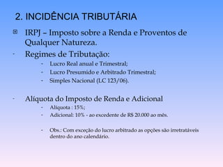  IRPJ – Imposto sobre a Renda e Proventos de
Qualquer Natureza.
- Regimes de Tributação:
- Lucro Real anual e Trimestral;
- Lucro Presumido e Arbitrado Trimestral;
- Simples Nacional (LC 123/06).
- Alíquota do Imposto de Renda e Adicional
- Alíquota : 15%;
- Adicional: 10% - ao excedente de R$ 20.000 ao mês.
- Obs.: Com exceção do lucro arbitrado as opções são irretratáveis
dentro do ano calendário.
2. INCIDÊNCIA TRIBUTÁRIA
 