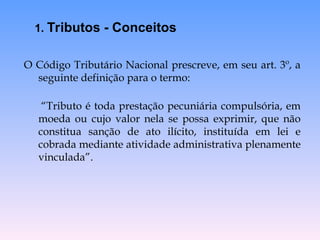 O Código Tributário Nacional prescreve, em seu art. 3º, a
seguinte definição para o termo:
“Tributo é toda prestação pecuniária compulsória, em
moeda ou cujo valor nela se possa exprimir, que não
constitua sanção de ato ilícito, instituída em lei e
cobrada mediante atividade administrativa plenamente
vinculada”.
1. Tributos - Conceitos
 