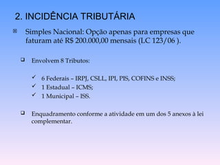  Simples Nacional: Opção apenas para empresas que
faturam até R$ 200.000,00 mensais (LC 123/06 ).
 Envolvem 8 Tributos:
 6 Federais – IRPJ, CSLL, IPI, PIS, COFINS e INSS;
 1 Estadual – ICMS;
 1 Municipal – ISS.
 Enquadramento conforme a atividade em um dos 5 anexos à lei
complementar.
2. INCIDÊNCIA TRIBUTÁRIA
 