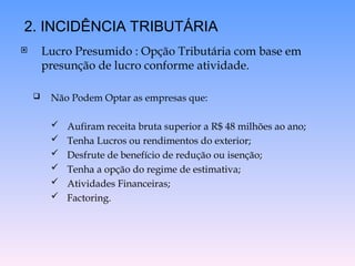  Lucro Presumido : Opção Tributária com base em
presunção de lucro conforme atividade.
 Não Podem Optar as empresas que:
 Aufiram receita bruta superior a R$ 48 milhões ao ano;
 Tenha Lucros ou rendimentos do exterior;
 Desfrute de benefício de redução ou isenção;
 Tenha a opção do regime de estimativa;
 Atividades Financeiras;
 Factoring.
2. INCIDÊNCIA TRIBUTÁRIA
 