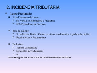  Lucro Presumido
 % de Presunção de Lucro:
 8% Venda de Mercadoria e Produtos;
 32% Prestadoras de Serviços
 Base de Cálculo:
 % da Receita Bruta + Outras receitas e rendimentos + ganhos de capital;
 Receita Bruta = Faturamento
 Exclusões:
 Vendas Canceladas;
 Descontos Incondicionais;
 IPI.
Nota: O Regime de Caixa é aceito no lucro presumido (IN 247/2003).
2. INCIDÊNCIA TRIBUTÁRIA
 