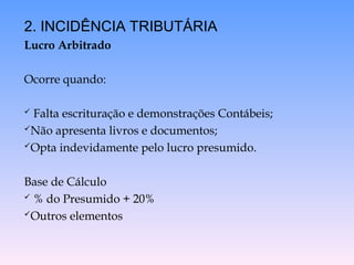 2. INCIDÊNCIA TRIBUTÁRIA
Lucro Arbitrado
Ocorre quando:
 Falta escrituração e demonstrações Contábeis;
Não apresenta livros e documentos;
Opta indevidamente pelo lucro presumido.
Base de Cálculo
 % do Presumido + 20%
Outros elementos
 