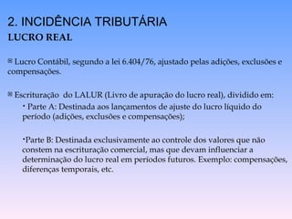 2. INCIDÊNCIA TRIBUTÁRIA
LUCRO REAL
 Lucro Contábil, segundo a lei 6.404/76, ajustado pelas adições, exclusões e
compensações.
 Escrituração do LALUR (Livro de apuração do lucro real), dividido em:
• Parte A: Destinada aos lançamentos de ajuste do lucro líquido do
período (adições, exclusões e compensações);
•Parte B: Destinada exclusivamente ao controle dos valores que não
constem na escrituração comercial, mas que devam influenciar a
determinação do lucro real em períodos futuros. Exemplo: compensações,
diferenças temporais, etc.
 