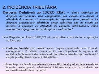 2. INCIDÊNCIA TRIBUTÁRIA
Despesas Dedutíveis ao LUCRO REAL – “Serão dedutíveis as
despesas operacionais, não computadas nos custos, necessárias à
atividade da empresa e à manutenção da respectiva fonte produtora. As
despesas operacionais admitidas como dedutíveis são as usuais ou
normais à operação ou atividade da empresa, entendendo-se como
necessárias as pagas ou incorridas para a realização.”
Pelo Disposto no Decreto 3.000/99, são indedutíveis para efeito de apuração
ao lucro real:
1. Qualquer Provisão, com exceção apenas daquelas constituída para: férias de
empregados e 13 Salário; reserva técnica das companhias de seguro e de
capitalização, bem como das entidades de previdência privada, cuja constituição é
exigida pela legislação especial a elas aplicável;
2. As contraprestações de arrendamento mercantil e do aluguel de bens móveis ou
imóveis, exceto quando relacionados intrinsecamente com a produção ou
comercialização dos bens e serviços;
 