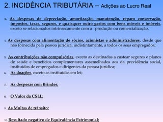 2. INCIDÊNCIA TRIBUTÁRIA – Adições ao Lucro Real
3. As despesas de depreciação, amortização, manutenção, reparo conservação,
impostos, taxas, seguros, e quaisquer outro gastos com bens móveis e imóveis,
exceto se relacionados intrinsecamente com a produção ou comercialização.
4. As despesas com alimentação de sócios, acionistas e administradores, desde que
não fornecida pela pessoa jurídica, indistintamente, a todos os seus empregados;
5. As contribuições não compulsórias, exceto as destinadas a custear seguros e planos
de saúde e benefícios complementares assemelhados aos da previdência social,
instituídos de empregados e dirigentes da pessoa jurídica;
6. As doações, exceto as instituídas em lei;
7. As despesas com Brindes;
8. O Valor da CSLL;
9. As Multas de trânsito;
10. Resultado negativo de Equivalência Patrimonial;
 