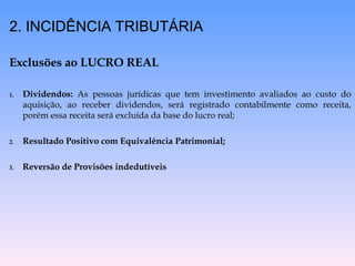 2. INCIDÊNCIA TRIBUTÁRIA
Exclusões ao LUCRO REAL
1. Dividendos: As pessoas jurídicas que tem investimento avaliados ao custo do
aquisição, ao receber dividendos, será registrado contabilmente como receita,
porém essa receita será excluída da base do lucro real;
2. Resultado Positivo com Equivalência Patrimonial;
3. Reversão de Provisões indedutíveis
 