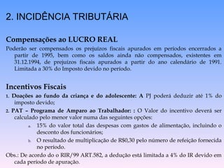 2. INCIDÊNCIA TRIBUTÁRIA
Compensações ao LUCRO REAL
Poderão ser compensados os prejuízos fiscais apurados em períodos encerrados a
partir de 1995, bem como os saldos ainda não compensados, existentes em
31.12.1994, de prejuízos fiscais apurados a partir do ano calendário de 1991.
Limitada a 30% do Imposto devido no período.
Incentivos Fiscais
1. Doações ao fundo da criança e do adolescente: A PJ poderá deduzir até 1% do
imposto devido;
2. PAT – Programa de Amparo ao Trabalhador: : O Valor do incentivo deverá ser
calculado pelo menor valor numa das seguintes opções:
a. 15% do valor total das despesas com gastos de alimentação, incluindo o
desconto dos funcionários;
b. O resultado de multiplicação de R$0,30 pelo número de refeição fornecida
no período.
Obs.: De acordo do o RIR/99 ART.582, a dedução está limitada a 4% do IR devido em
cada período de apuração.
 