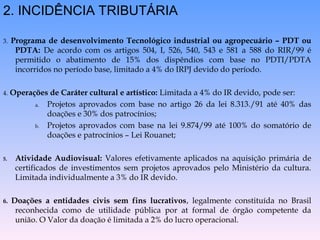 2. INCIDÊNCIA TRIBUTÁRIA
3. Programa de desenvolvimento Tecnológico industrial ou agropecuário – PDT ou
PDTA: De acordo com os artigos 504, I, 526, 540, 543 e 581 a 588 do RIR/99 é
permitido o abatimento de 15% dos dispêndios com base no PDTI/PDTA
incorridos no período base, limitado a 4% do IRPJ devido do período.
4. Operações de Caráter cultural e artístico: Limitada a 4% do IR devido, pode ser:
a. Projetos aprovados com base no artigo 26 da lei 8.313./91 até 40% das
doações e 30% dos patrocínios;
b. Projetos aprovados com base na lei 9.874/99 até 100% do somatório de
doações e patrocínios – Lei Rouanet;
5. Atividade Audiovisual: Valores efetivamente aplicados na aquisição primária de
certificados de investimentos sem projetos aprovados pelo Ministério da cultura.
Limitada individualmente a 3% do IR devido.
6. Doações a entidades civis sem fins lucrativos, legalmente constituída no Brasil
reconhecida como de utilidade pública por at formal de órgão competente da
união. O Valor da doação é limitada a 2% do lucro operacional.
 