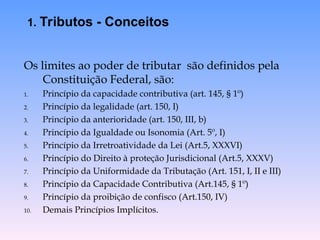 Os limites ao poder de tributar são definidos pela
Constituição Federal, são:
1. Princípio da capacidade contributiva (art. 145, § 1º)
2. Princípio da legalidade (art. 150, I)
3. Princípio da anterioridade (art. 150, III, b)
4. Princípio da Igualdade ou Isonomia (Art. 5º, I)
5. Princípio da Irretroatividade da Lei (Art.5, XXXVI)
6. Princípio do Direito à proteção Jurisdicional (Art.5, XXXV)
7. Princípio da Uniformidade da Tributação (Art. 151, I, II e III)
8. Princípio da Capacidade Contributiva (Art.145, § 1º)
9. Princípio da proibição de confisco (Art.150, IV)
10. Demais Princípios Implícitos.
1. Tributos - Conceitos
 