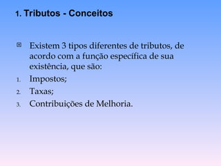  Existem 3 tipos diferentes de tributos, de
acordo com a função específica de sua
existência, que são:
1. Impostos;
2. Taxas;
3. Contribuições de Melhoria.
1. Tributos - Conceitos
 