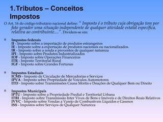 O Art. 16 do código tributário nacional define: “ Imposto é o tributo cuja obrigação tem por
fato gerador uma situação independente de qualquer atividade estatal específica,
relativa ao contribuinte....”. Dividem-se em:
 Impostos federais
II - Imposto sobre a importação de produtos estrangeiros
IE - Imposto sobre a exportação de produtos nacionais ou nacionalizados.
IR - Imposto sobre a renda e proventos de qualquer natureza
IPI - Imposto sobre Produtos Industrializados
IOF - Imposto sobre Operações Financeiras
ITR - Imposto Territorial Rural
IGF - Imposto sobre Grandes Fortunas
 Impostos Estaduais
ICMS - Imposto de Circulação de Mercadorias e Serviços
IPVA - Imposto sobre Propriedade de Veículos Automotores
ITD - Imposto sobre Transmissões Causa Mortis e Doações de Qualquer Bem ou Direito
 Impostos Municipais
IPTU - Imposto sobre a Propriedade Predial e Territorial Urbana
ITBI - Imposto sobre Transmissão Inter Vivos de Bens e Imóveis e de Direitos Reais Relativos
IVVC - Imposto sobre Vendas a Varejo de Combustíveis Líquidos e Gasosos
ISS - Impostos sobre Serviços de Qualquer Natureza
1.Tributos – Conceitos
Impostos
 