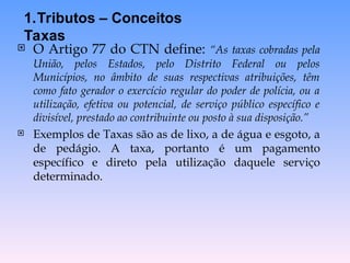  O Artigo 77 do CTN define: “As taxas cobradas pela
União, pelos Estados, pelo Distrito Federal ou pelos
Municípios, no âmbito de suas respectivas atribuições, têm
como fato gerador o exercício regular do poder de polícia, ou a
utilização, efetiva ou potencial, de serviço público específico e
divisível, prestado ao contribuinte ou posto à sua disposição.”
 Exemplos de Taxas são as de lixo, a de água e esgoto, a
de pedágio. A taxa, portanto é um pagamento
específico e direto pela utilização daquele serviço
determinado.
1.Tributos – Conceitos
Taxas
 