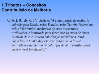 O Art. 81 do CTN define:”A contribuição de melhoria
cobrada pela União, pelos Estados, pelo Distrito Federal ou
pelos Municípios, no âmbito de suas respectivas
atribuições, é instituída para fazer face ao custo de obras
públicas de que decorra valorização imobiliária, tendo
como limite total a despesa realizada e como limite
individual o acréscimo de valor que da obra resultar para
cada imóvel beneficiado.”
1.Tributos – Conceitos
Contribuição de Melhoria
 