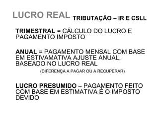 LUCRO REAL TRIBUTAÇÃO – IR E CSLL
TRIMESTRAL = CÁLCULO DO LUCRO E
PAGAMENTO IMPOSTO

ANUAL = PAGAMENTO MENSAL COM BASE
EM ESTIVAMATIVA AJUSTE ANUAL,
BASEADO NO LUCRO REAL
      (DIFERENÇA A PAGAR OU A RECUPERAR)


LUCRO PRESUMIDO – PAGAMENTO FEITO
COM BASE EM ESTIMATIVA É O IMPOSTO
DEVIDO
 